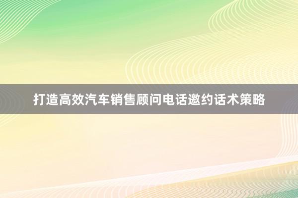 打造高效汽车销售顾问电话邀约话术策略